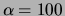$\alpha=100$